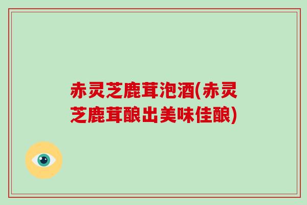 赤灵芝鹿茸泡酒(赤灵芝鹿茸酿出美味佳酿)