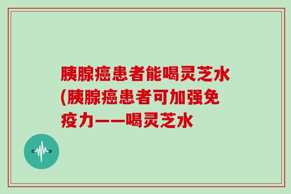 胰腺癌患者能喝灵芝水(胰腺癌患者可加强免疫力——喝灵芝水