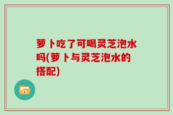 萝卜吃了可喝灵芝泡水吗(萝卜与灵芝泡水的搭配)