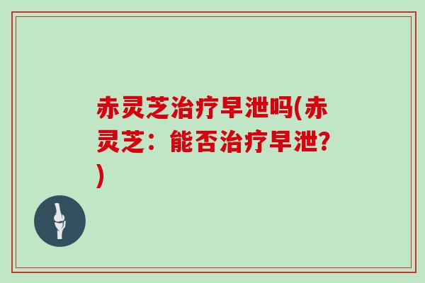 赤灵芝治疗早泄吗(赤灵芝：能否治疗早泄？)