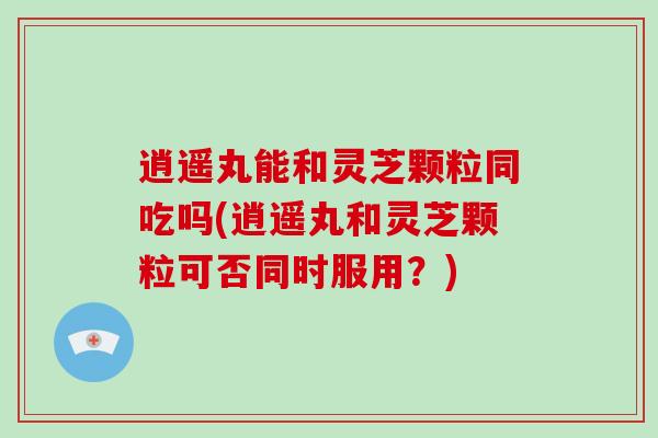 逍遥丸能和灵芝颗粒同吃吗(逍遥丸和灵芝颗粒可否同时服用？)