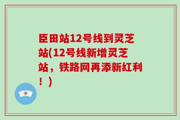 臣田站12号线到灵芝站(12号线新增灵芝站,铁路网再添新红利!)