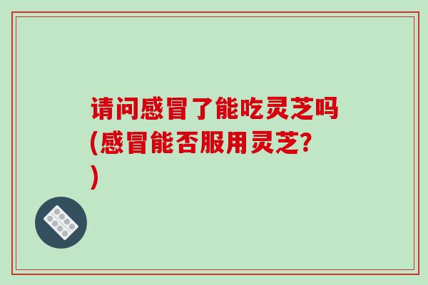 请问感冒了能吃灵芝吗(感冒能否服用灵芝？)