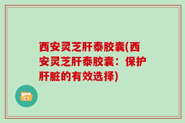 西安灵芝肝泰胶囊(西安灵芝肝泰胶囊:保护肝脏的有效选择)