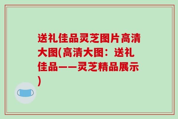 送礼佳品灵芝图片高清大图(高清大图:送礼佳品——灵芝精品展示)
