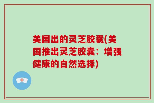 美国出的灵芝胶囊(美国推出灵芝胶囊：增强健康的自然选择)