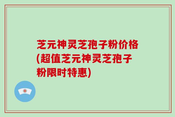 芝元神灵芝孢子粉价格(超值芝元神灵芝孢子粉限时特惠)