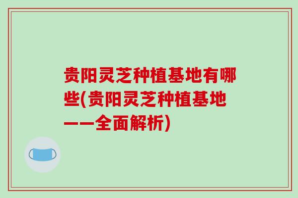 贵阳灵芝种植基地有哪些(贵阳灵芝种植基地——全面解析)