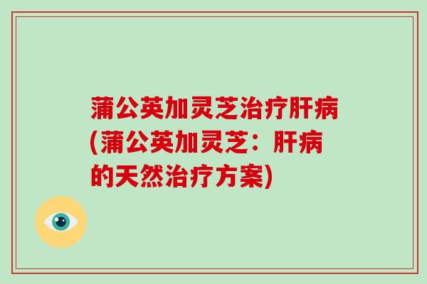 蒲公英加灵芝治疗肝病(蒲公英加灵芝:肝病的天然治疗方案)