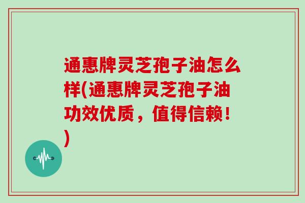 通惠牌灵芝孢子油怎么样(通惠牌灵芝孢子油功效优质，值得信赖！)