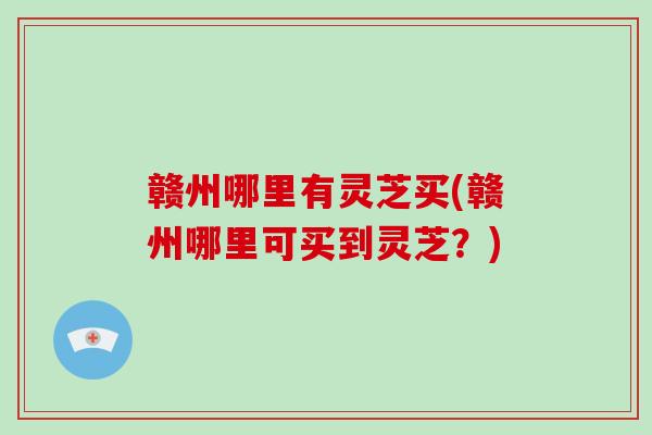 赣州哪里有灵芝买(赣州哪里可买到灵芝?)