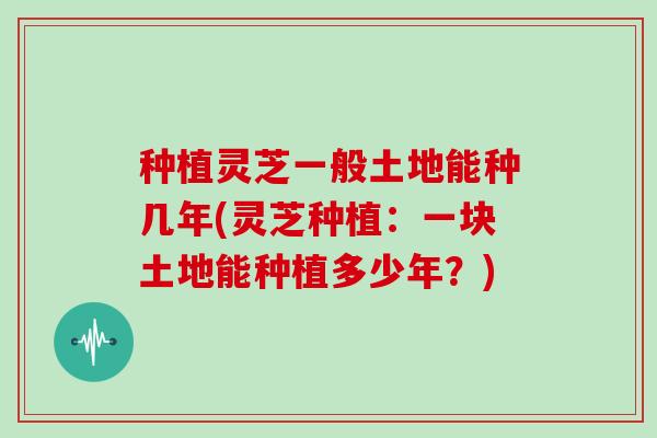 种植灵芝一般土地能种几年(灵芝种植：一块土地能种植多少年？)