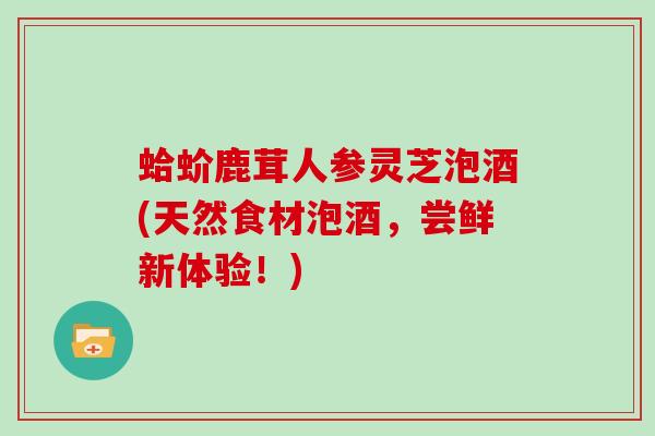 蛤蚧鹿茸人参灵芝泡酒(天然食材泡酒,尝鲜新体验!)