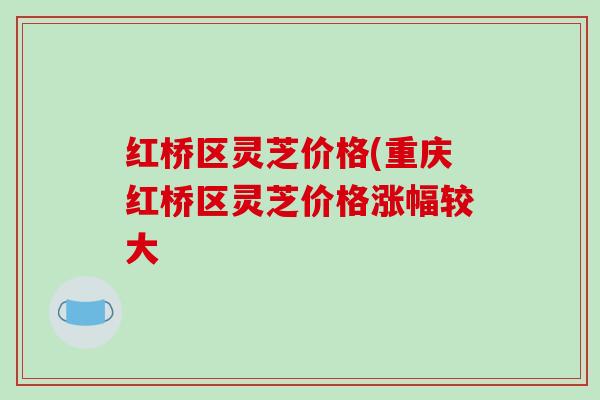 红桥区灵芝价格(重庆红桥区灵芝价格涨幅较大