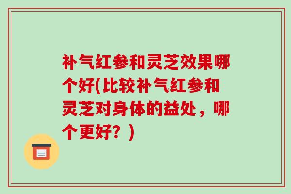 补气红参和灵芝效果哪个好(比较补气红参和灵芝对身体的益处,哪个更好?)