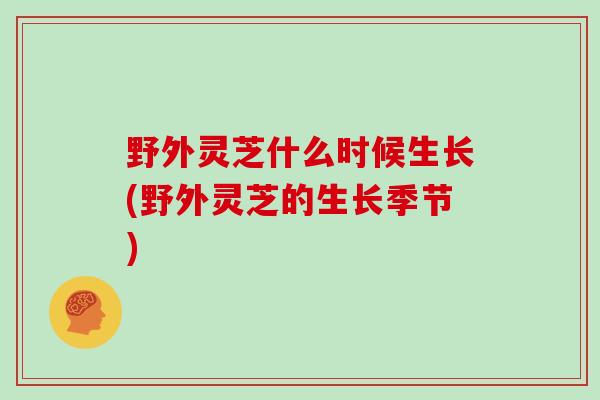 野外灵芝什么时候生长(野外灵芝的生长季节)