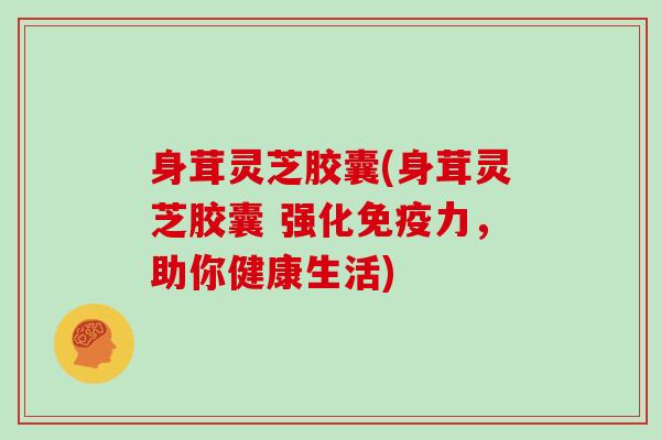 身茸灵芝胶囊(身茸灵芝胶囊 强化免疫力,助你健康生活)