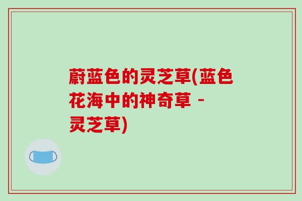 蔚蓝色的灵芝草(蓝色花海中的神奇草 - 灵芝草)