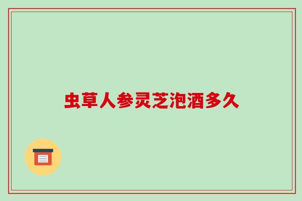 虫草人参灵芝泡酒多久
