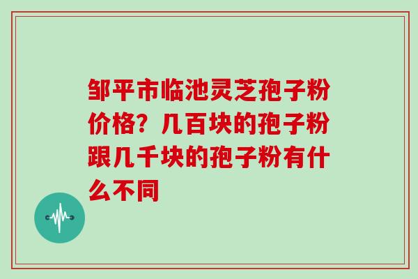邹平市临池灵芝孢子粉价格?几百块的孢子粉跟几千块的孢子粉有什么不同