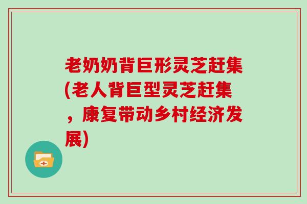 老奶奶背巨形灵芝赶集(老人背巨型灵芝赶集，康复带动乡村经济发展)