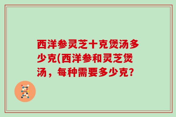 西洋参灵芝十克煲汤多少克(西洋参和灵芝煲汤，每种需要多少克？