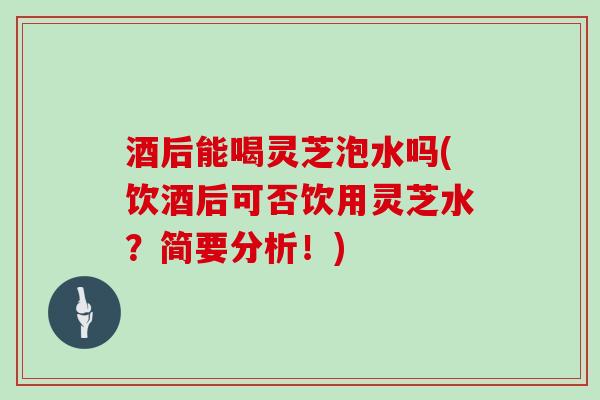 酒后能喝灵芝泡水吗(饮酒后可否饮用灵芝水？简要分析！)