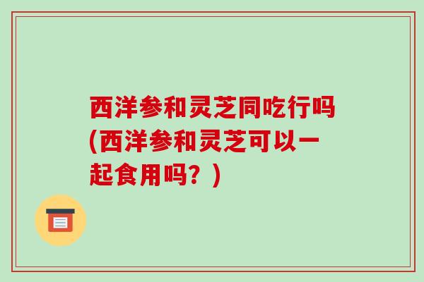 西洋参和灵芝同吃行吗(西洋参和灵芝可以一起食用吗?)
