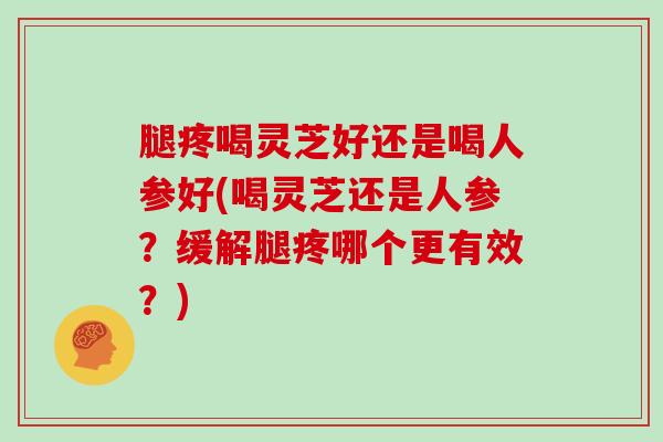 腿疼喝灵芝好还是喝人参好(喝灵芝还是人参?缓解腿疼哪个更有效?)