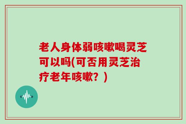 老人身体弱咳嗽喝灵芝可以吗(可否用灵芝治疗老年咳嗽?)