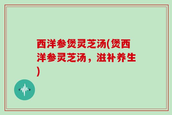 西洋参煲灵芝汤(煲西洋参灵芝汤,滋补养生)