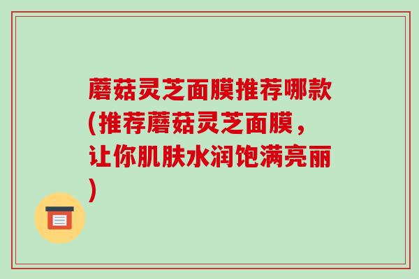蘑菇灵芝面膜推荐哪款(推荐蘑菇灵芝面膜,让你肌肤水润饱满亮丽)