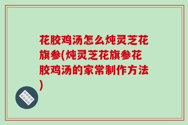 花胶鸡汤怎么炖灵芝花旗参(炖灵芝花旗参花胶鸡汤的家常制作方法)