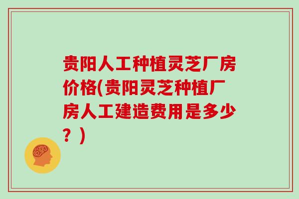 贵阳人工种植灵芝厂房价格(贵阳灵芝种植厂房人工建造费用是多少?)
