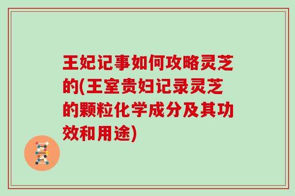 王妃记事如何攻略灵芝的(王室贵妇记录灵芝的颗粒化学成分及其功效和用途)