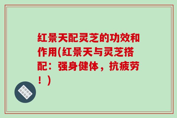 红景天配灵芝的功效和作用(红景天与灵芝搭配：强身健体，抗疲劳！)