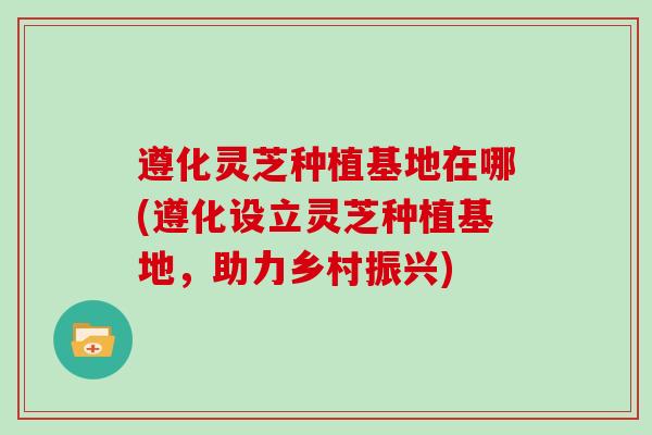 遵化灵芝种植基地在哪(遵化设立灵芝种植基地,助力乡村振兴)