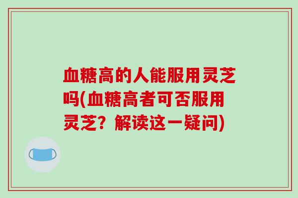血糖高的人能服用灵芝吗(血糖高者可否服用灵芝?解读这一疑问)