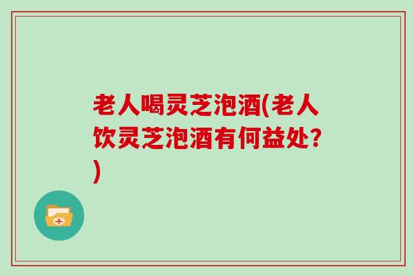 老人喝灵芝泡酒(老人饮灵芝泡酒有何益处?)