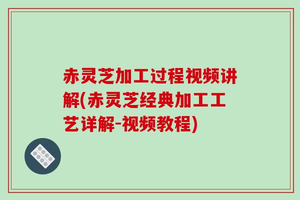 赤灵芝加工过程视频讲解(赤灵芝经典加工工艺详解-视频教程)