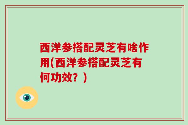 西洋参搭配灵芝有啥作用(西洋参搭配灵芝有何功效?)