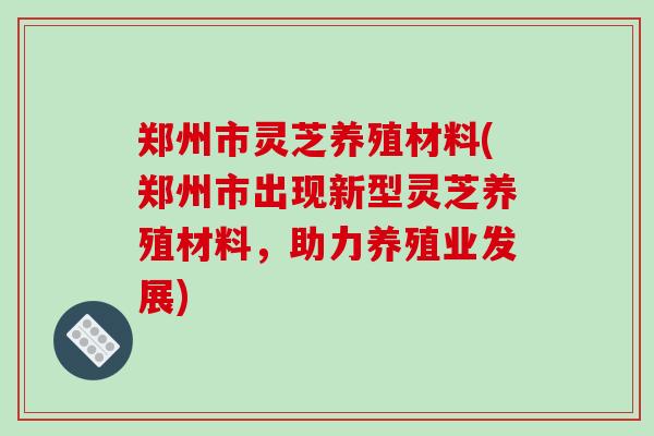 郑州市灵芝养殖材料(郑州市出现新型灵芝养殖材料,助力养殖业发展)
