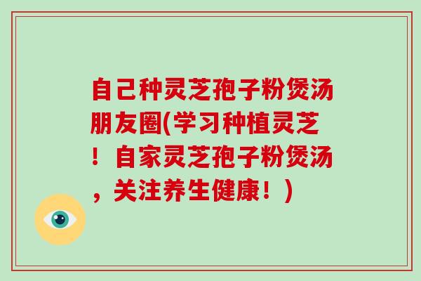 自己种灵芝孢子粉煲汤朋友圈(学习种植灵芝!自家灵芝孢子粉煲汤,关注养生健康!)