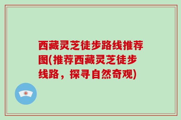 西藏灵芝徒步路线推荐图(推荐西藏灵芝徒步线路，探寻自然奇观)