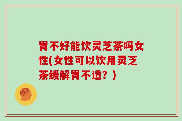 胃不好能饮灵芝茶吗女性(女性可以饮用灵芝茶缓解胃不适？)