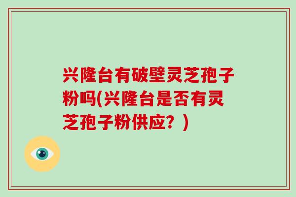 兴隆台有破壁灵芝孢子粉吗(兴隆台是否有灵芝孢子粉供应?)