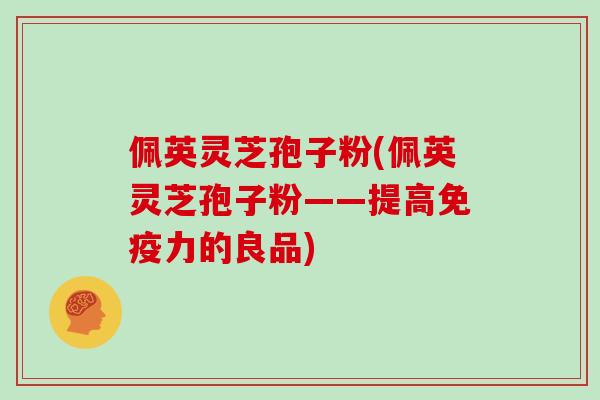 佩英灵芝孢子粉(佩英灵芝孢子粉——提高免疫力的良品)