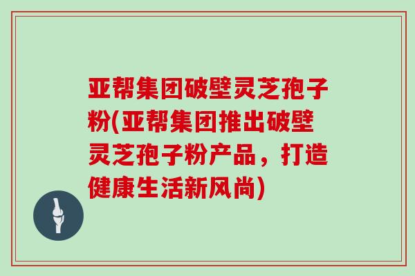 亚帮集团破壁灵芝孢子粉(亚帮集团推出破壁灵芝孢子粉产品,打造健康生活新风尚)