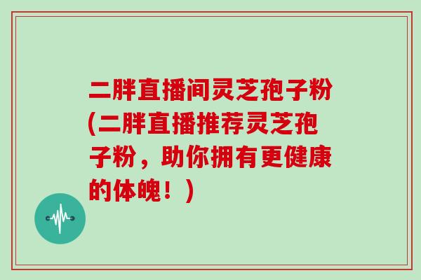 二胖直播间灵芝孢子粉(二胖直播推荐灵芝孢子粉,助你拥有更健康的体魄!)