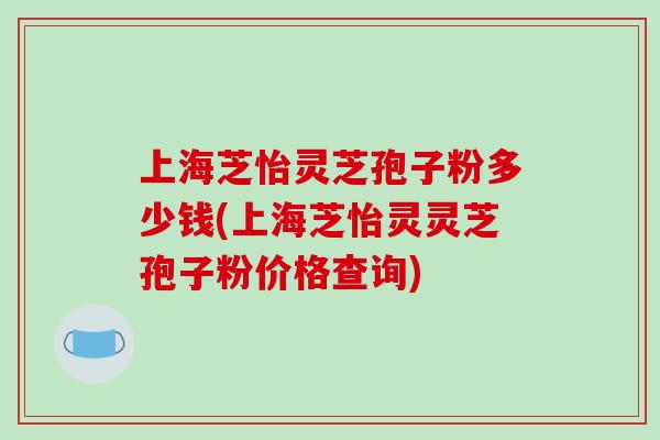 上海芝怡灵芝孢子粉多少钱(上海芝怡灵灵芝孢子粉价格查询)